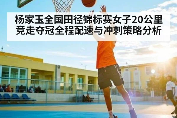 杨家玉全国田径锦标赛女子20公里竞走夺冠全程配速与冲刺策略分析